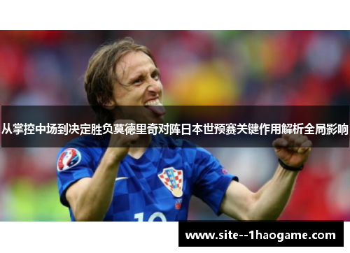 从掌控中场到决定胜负莫德里奇对阵日本世预赛关键作用解析全局影响