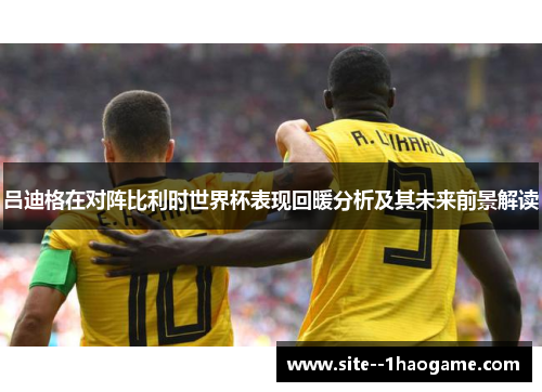 吕迪格在对阵比利时世界杯表现回暖分析及其未来前景解读