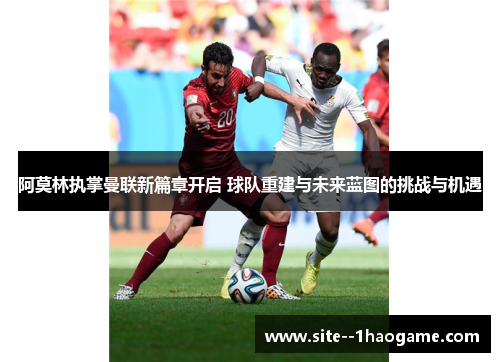 阿莫林执掌曼联新篇章开启 球队重建与未来蓝图的挑战与机遇
