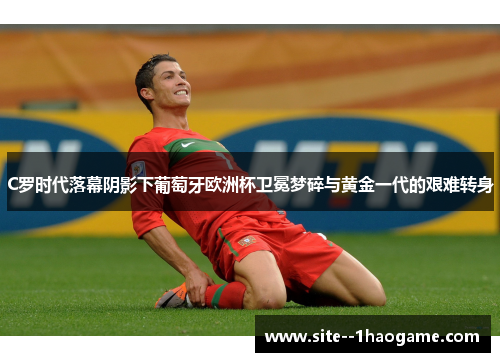 C罗时代落幕阴影下葡萄牙欧洲杯卫冕梦碎与黄金一代的艰难转身