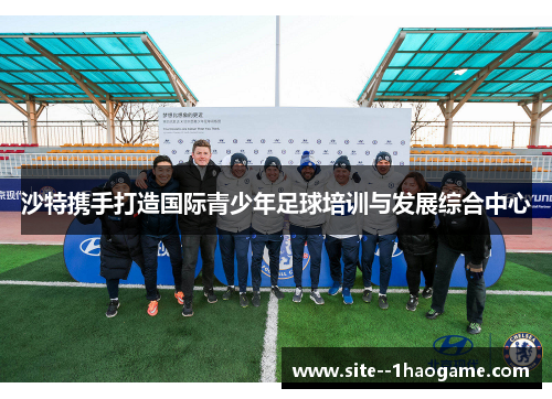 沙特携手打造国际青少年足球培训与发展综合中心 沙特携手打造国际青少年足球培训与发展综合中心