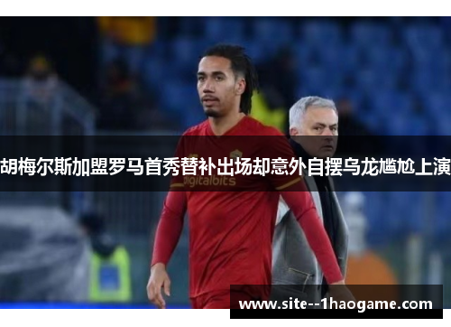 胡梅尔斯加盟罗马首秀替补出场却意外自摆乌龙尴尬上演 胡梅尔斯加盟罗马首秀替补出场却意外自摆乌龙尴尬上演
