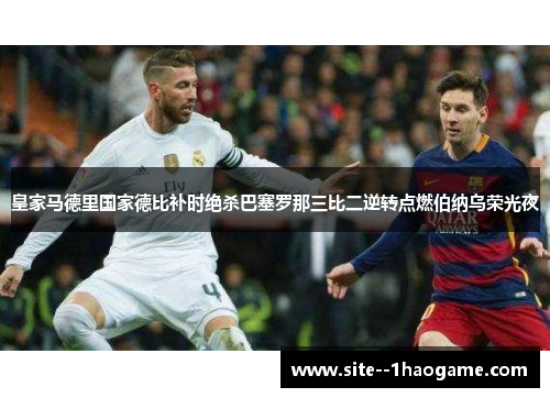 皇家马德里国家德比补时绝杀巴塞罗那三比二逆转点燃伯纳乌荣光夜
